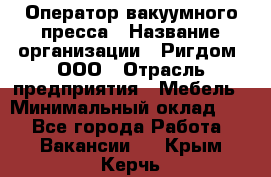 Оператор вакуумного пресса › Название организации ­ Ригдом, ООО › Отрасль предприятия ­ Мебель › Минимальный оклад ­ 1 - Все города Работа » Вакансии   . Крым,Керчь